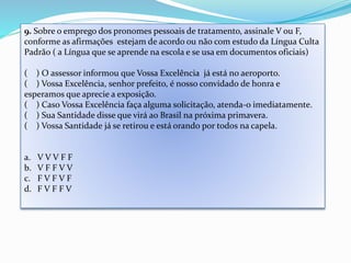 9. Sobre o emprego dos pronomes pessoais de tratamento, assinale V ou F, 
conforme as afirmações estejam de acordo ou não com estudo da Língua Culta 
Padrão ( a Língua que se aprende na escola e se usa em documentos oficiais) 
( ) O assessor informou que Vossa Excelência já está no aeroporto. 
( ) Vossa Excelência, senhor prefeito, é nosso convidado de honra e 
esperamos que aprecie a exposição. 
( ) Caso Vossa Excelência faça alguma solicitação, atenda-o imediatamente. 
( ) Sua Santidade disse que virá ao Brasil na próxima primavera. 
( ) Vossa Santidade já se retirou e está orando por todos na capela. 
a. V V V F F 
b. V F F V V 
c. F V F V F 
d. F V F F V 
 