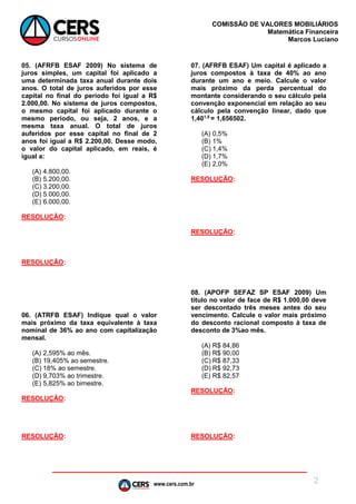 www.cers.com.br
COMISSÃO DE VALORES MOBILIÁRIOS
Matemática Financeira
Marcos Luciano
2
05. (AFRFB ESAF 2009) No sistema de
juros simples, um capital foi aplicado a
uma determinada taxa anual durante dois
anos. O total de juros auferidos por esse
capital no final do período foi igual a R$
2.000,00. No sistema de juros compostos,
o mesmo capital foi aplicado durante o
mesmo período, ou seja, 2 anos, e a
mesma taxa anual. O total de juros
auferidos por esse capital no final de 2
anos foi igual a R$ 2.200,00. Desse modo,
o valor do capital aplicado, em reais, é
igual a:
(A) 4.800,00.
(B) 5.200,00.
(C) 3.200,00.
(D) 5.000,00.
(E) 6.000,00.
RESOLUÇÃO:
RESOLUÇÃO:
06. (ATRFB ESAF) Indique qual o valor
mais próximo da taxa equivalente à taxa
nominal de 36% ao ano com capitalização
mensal.
(A) 2,595% ao mês.
(B) 19,405% ao semestre.
(C) 18% ao semestre.
(D) 9,703% ao trimestre.
(E) 5,825% ao bimestre.
RESOLUÇÃO:
RESOLUÇÃO:
07. (AFRFB ESAF) Um capital é aplicado a
juros compostos à taxa de 40% ao ano
durante um ano e meio. Calcule o valor
mais próximo da perda percentual do
montante considerando o seu cálculo pela
convenção exponencial em relação ao seu
cálculo pela convenção linear, dado que
1,401,5
= 1,656502.
(A) 0,5%
(B) 1%
(C) 1,4%
(D) 1,7%
(E) 2,0%
RESOLUÇÃO:
RESOLUÇÃO:
08. (APOFP SEFAZ SP ESAF 2009) Um
título no valor de face de R$ 1.000,00 deve
ser descontado três meses antes do seu
vencimento. Calcule o valor mais próximo
do desconto racional composto à taxa de
desconto de 3%ao mês.
(A) R$ 84,86
(B) R$ 90,00
(C) R$ 87,33
(D) R$ 92,73
(E) R$ 82,57
RESOLUÇÃO:
RESOLUÇÃO:
 