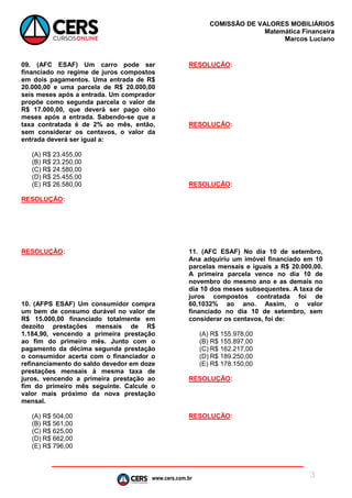 www.cers.com.br
COMISSÃO DE VALORES MOBILIÁRIOS
Matemática Financeira
Marcos Luciano
3
09. (AFC ESAF) Um carro pode ser
financiado no regime de juros compostos
em dois pagamentos. Uma entrada de R$
20.000,00 e uma parcela de R$ 20.000,00
seis meses após a entrada. Um comprador
propõe como segunda parcela o valor de
R$ 17.000,00, que deverá ser pago oito
meses após a entrada. Sabendo-se que a
taxa contratada é de 2% ao mês, então,
sem considerar os centavos, o valor da
entrada deverá ser igual a:
(A) R$ 23.455,00
(B) R$ 23.250,00
(C) R$ 24.580,00
(D) R$ 25.455,00
(E) R$ 26.580,00
RESOLUÇÃO:
RESOLUÇÃO:
10. (AFPS ESAF) Um consumidor compra
um bem de consumo durável no valor de
R$ 15.000,00 financiado totalmente em
dezoito prestações mensais de R$
1.184,90, vencendo a primeira prestação
ao fim do primeiro mês. Junto com o
pagamento da décima segunda prestação
o consumidor acerta com o financiador o
refinanciamento do saldo devedor em doze
prestações mensais à mesma taxa de
juros, vencendo a primeira prestação ao
fim do primeiro mês seguinte. Calcule o
valor mais próximo da nova prestação
mensal.
(A) R$ 504,00
(B) R$ 561,00
(C) R$ 625,00
(D) R$ 662,00
(E) R$ 796,00
RESOLUÇÃO:
RESOLUÇÃO:
RESOLUÇÃO:
11. (AFC ESAF) No dia 10 de setembro,
Ana adquiriu um imóvel financiado em 10
parcelas mensais e iguais a R$ 20.000,00.
A primeira parcela vence no dia 10 de
novembro do mesmo ano e as demais no
dia 10 dos meses subsequentes. A taxa de
juros compostos contratada foi de
60,1032% ao ano. Assim, o valor
financiado no dia 10 de setembro, sem
considerar os centavos, foi de:
(A) R$ 155.978,00
(B) R$ 155.897,00
(C) R$ 162.217,00
(D) R$ 189.250,00
(E) R$ 178.150,00
RESOLUÇÃO:
RESOLUÇÃO:
 