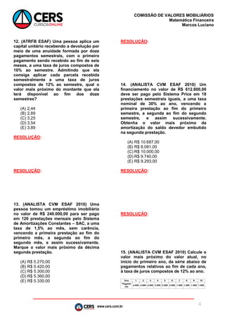 www.cers.com.br
COMISSÃO DE VALORES MOBILIÁRIOS
Matemática Financeira
Marcos Luciano
4
12. (ATRFB ESAF) Uma pessoa aplica um
capital unitário recebendo a devolução por
meio de uma anuidade formada por doze
pagamentos semestrais, com o primeiro
pagamento sendo recebido ao fim de seis
meses, a uma taxa de juros compostos de
10% ao semestre. Admitindo que ela
consiga aplicar cada parcela recebida
semestralmente a uma taxa de juros
compostos de 12% ao semestre, qual o
valor mais próximo do montante que ela
terá disponível ao fim dos doze
semestres?
(A) 2,44
(B) 2,89
(C) 3,25
(D) 3,54
(E) 3,89
RESOLUÇÃO:
RESOLUÇÃO:
13. (ANALISTA CVM ESAF 2010) Uma
pessoa tomou um empréstimo imobiliário
no valor de R$ 240.000,00 para ser pago
em 120 prestações mensais pelo Sistema
de Amortizações Constantes – SAC, a uma
taxa de 1,5% ao mês, sem carência,
vencendo a primeira prestação ao fim do
primeiro mês, a segunda ao fim do
segundo mês, e assim sucessivamente.
Marque o valor mais próximo da décima
segunda prestação.
(A) R$ 5.270,00
(B) R$ 5.420,00
(C) R$ 5.300,00
(D) R$ 5.360,00
(E) R$ 5.330,00
RESOLUÇÃO:
14. (ANALISTA CVM ESAF 2010) Um
financiamento no valor de R$ 612.800,00
deve ser pago pelo Sistema Price em 18
prestações semestrais iguais, a uma taxa
nominal de 30% ao ano, vencendo a
primeira prestação ao fim do primeiro
semestre, a segunda ao fim do segundo
semestre, e assim sucessivamente.
Obtenha o valor mais próximo da
amortização do saldo devedor embutido
na segunda prestação.
(A) R$ 10.687,00
(B) R$ 8.081,00
(C) R$ 10.000,00
(D) R$ 9.740,00
(E) R$ 9.293,00
RESOLUÇÃO:
RESOLUÇÃO:
15. (ANALISTA CVM ESAF 2010) Calcule o
valor mais próximo do valor atual, no
início do primeiro ano, da série abaixo de
pagamentos relativos ao fim de cada ano,
à taxa de juros compostos de 12% ao ano.
 