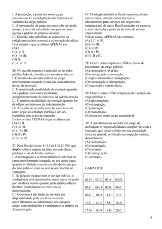 I. A promoção, a posse em outro cargo
inacumulável e a readaptação são hipóteses de
vacância do cargo público.
II. A exoneração de cargo em comissão não pode
ocorrer a juízo da autoridade competente, mas
apenas a pedido do próprio servidor.
III. Quando, não satisfeitas as condições do
estágio probatório ocorrerá a exoneração de ofício.
Está correto o que se afirma APENAS em
(A) I.
(B) I e II.
(C)) I e III.
(D) II.
(E) II e III.
26. No que diz respeito à remoção do servidor
público federal, considere as assertivas abaixo:
I. O retorno do servidor estável ao cargo
anteriormente ocupado é uma das características
do ato de remoção.
II. É considerada modalidade de remoção quando
for a pedido, para outra localidade,
independentemente do interesse da Administração.
III. É também modalidade de remoção quando for
de ofício, no interesse da Administração.
IV. A cessão do servidor para ter exercício em
outro órgão ou entidade pública é um dos
requisitos para o ato de remoção.
Estão corretas APENAS o que se afirma em
(A) I e II.
(B) I e III.
(C)) II e III.
(D) II e IV.
(E) III e IV.
27. Para fins da Lei no 8.112 de 11/12/1990, que
dispõe sobre o regime jurídico dos servidores
públicos civis da União, analise:
I. A reintegração é a reinvestidura de servidor no
cargo anteriormente ocupado, ou em cargo vago,
quando invalidada a sua demissão, desde que por
decisão judicial, com ou sem ressarcimento de
vantagens.
II. Se julgado incapaz para o serviço público, o
readaptando será aposentado, sendo que a reversão
por invalidez ocorre quando junta médica oficial
declarar insubsistentes os motivos da
aposentadoria.
III. O retorno à atividade de servidor em
disponibilidade pode ser feita mediante
aproveitamento ou substituição em qualquer
cargo, com atribuições e vencimentos a critério da
Administração.
IV. O estágio probatório ficará suspenso, dentre
outros casos, durante certas licenças e
afastamentos para serviços em organismo
internacional de que o Brasil participe ou coopere,
e será retomado a partir do término do último
impedimento.
Nesses casos, APENAS são corretos:
(A) I, III e IV.
(B) II e III.
(C) I e IV.
(D) II e IV.
(E) I, II e III.
28. Dentre outras hipóteses, NÃO é forma de
provimento de cargo público
(A) promoção e reversão.
(B) reintegração e nomeação.
(C) aproveitamento e readaptação.
(D) recondução e reintegração.
(E) ascensão e transferência.
29. Dentre outras, NÃO é hipótese de vacância do
cargo público a
(A) aposentadoria.
(B) exoneração.
(C) promoção.
(D) readaptação.
(E) posse em outro cargo acumulável.
30. A investidura do servidor em cargo de
atribuições e responsabilidades compatíveis com a
limitação que tenha sofrido em sua capacidade
física ou mental, verificada em inspeção médica,
denomina-se:
(A) readaptação.
(B) recondução.
(C) reversão.
(D) reintegração.
(E) remoção.
GABARITO:
01.D 02.B 03.A 04.D
05.C 06.D 07.B 08.C
09.C 10.D 11.C 12.E
13.E 14.B 15.C 16.A
17.D 18.D 19.B 20.C
4
 