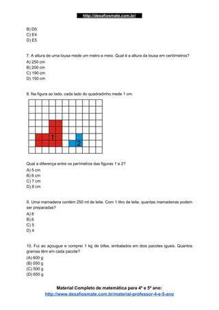…..​http://desafiosmate.com.br/​ ​….
B) D5
C) E4
D) E5
7. A altura de uma lousa mede um metro e meio. Qual é a altura da lousa em centímetros?
A) 250 cm
B) 200 cm
C) 190 cm
D) 150 cm
8. Na figura ao lado, cada lado do quadradinho mede 1 cm.
Qual a diferença entre os perímetros das figuras 1 e 2?
A) 5 cm
B) 6 cm
C) 7 cm
D) 8 cm
9. Uma mamadeira contém 250 ml de leite. Com 1 litro de leite, quantas mamadeiras podem
ser preparadas?
A) 8
B) 6
C) 5
D) 4
10. Fui ao açougue e comprei 1 kg de bifes, embalados em dois pacotes iguais. Quantos
gramas têm em cada pacote?
(A) 600 g
(B) 550 g
(C) 500 g
(D) 650 g
Material Completo de matemática para 4º e 5º ano:
http://www.desafiosmate.com.br/material-professor-4-e-5-ano
 