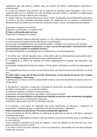 experiências para que possam contribuir para um processo de ensino e aprendizagem significativo e
contextualizado.
lll- A ação do supervisor deve propiciar que os objetivos da educação sejam alcançados e para isso, o
supervisor deve criar as condições para esta efetivação, buscando sempre se aprimorar no embasamento
teórico e prático, de forma diferenciada e inovadora.
lV- Exercer liderança de sentido democrático, sob as formas de promoção do aperfeiçoamento profissional
da escola e de suas atividades, buscando relações de cooperação de seu pessoal e estimulando o
desenvolvimento dos professores em exercício, colocando sempre a escola mais próxima da comunidade.
A)Somente a afirmação III é incorreta.
B) Somente as afirmações I e III estão corretas.
C) Todas as afirmações estão corretas.
D) Somente a afirmação IV é incorreta.
6- Conforme Caderno Tempo de Aprender (volume 1, p. 14), o Nível de Desenvolvimento Real indica:
A )o nível mental de amadurecimento orgânico para a aprendizagem.
B) o que deve ser trabalhado junto com o professor porque o estudante está no processo de aprender.
C)o conceito que o estudante se apropriou, ou seja, o que já está aprendido e não precisa ficar sendo
constantemente repetido em atividades escolares.
D) a potencialidade para a aprendizagem que é estabelecida por seu desenvolvimento.
7- Ao afirmar que “nenhum educador cresce se não reflete sobre seu desempenho enquanto profissional”,
na perspectiva da Pedagogia da Autonomia requer fundamentalmente:
A) a negligência às práticas de proteção da família, preponderando as posições dos educadores mais
inteligentes
B) a proteção ilimitada dos familiares às crianças, a fimde manter a disciplina na sala de aula, igual àquela do
lar
C) a adaptação da criança na escola, no início do ano letivo, por meio da presença de familiares na sala de
aula
D) refletir sobre a ação que foi desenvolvida, (rE)avaliando as suas posições de acordo com o Projeto
Político Pedagógico – PPP escolar
E) permitir que as crianças escolham cada atividade semanal, como meio de permanecer prazerosamente na
escola pública.
8- Ressignificar e revalorizar a supervisão, na perspectiva democrática, pressupõe a sua reconceitualização
de modo a compreendê-la, na sua ação de natureza:
A) hierárquica conforme os poderes institucionalizados
B) tutelar por fazer parte das classes que detêm o conhecimento científico
C) educativa, no campo didático e curriculardo seu trabalho, no seu fazer como coordenador pedagógico
D) comercial, por deter o conhecimento empresarial
E) proletária sobre àqueles que têm um alto poder aquisitivo
9- Ao planejar o ano letivo, em integração com outros profissionais da Educação e integrantes da
Comunidade, é fundamental que o/a Supervisor/a Escolar (SE) destaque a importância:
A) do cumprimento dos dias letivos e horas/aula estabelecidos legalmente
B) de uma tomada de decisão inflexível na elaboração do plano de aula por ter como foco a aprovação
automática dos alunos
C) de justificar as dificuldades discentes e procurar elaborar um processo formativo linear e episódico para
as suas carências
D) de considerar a realidade como ponto de chegada e assim não trabalhar os pré-requisitos, pois isto é
tarefa do professor da série anterior
E) de copiar o Plano de Ensino existente, a fim de ser arquivado e apresentado com uma data atualizada,
sempre que necessário
 