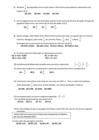 3
  6) No Brasil    da população vive na zona urbana. Outra forma que podemos representar esta
                4
     fração é (0,1)
                (A) 15%   (B) 25% (C) 34% (D) 75%.


  7) Dos 11 jogadores de um time de futebol, apenas 5 têm menos de 25 anos de idade. A fração de
     jogadores desse time, com menos de 25 anos de idade, é (0,1)
                  5          6         5          6
              (A)       (B)       (C)         (D) .
                  6          5        11         11


  8) Quatro amigos, João, Pedro, Ana e Maria saíram juntos para fazer um passeio por um mesmo
                                     6                       9        3          4
     caminho. Até agora, João andou do caminho; Pedro,         ; Ana, e Maria, .
                                     8                      12        8         6
     Os amigos que se encontram no mesmo ponto do caminho são (0,1)
         (A) João e Pedro. (B) João e Ana. (C) Ana e Maria. (D) Pedro e Ana.


   9) O número decimal 2,401 pode ser decomposto em (0,1)
(A) 2 + 0,4 + 0,001                   (C) 2 + 0,4 + 0,1
 (B) 2 + 0,4 + 0,01                    (D) 2 + 4 + 0,1

                                                                           1         1
  10) A professora de Matemática propôs como exercício a expressão:          1. 1      .
                                                                           3         3
  Os alunos que resolveram corretamente a expressão encontraram como resultado (0,1)
              8                     8
        (A)     .    (B) 0.     (C)        (D) 2.
              9                     9


  11) Uma horta comunitária será criada em uma área de 5100 m 2 . Para o cultivo de hortaliças,
                      2
     serão destinados desta área. A área utilizada , em metros quadrados, é de(0,1)
                      3
       (A) 340. (B) 1700. (C) 2550. (D) 3400.


  12) Foi proposta para um aluno a seguinte expressão:   2     3
   Um resultado aproximado da expressão é (0,1)
       (A) 5,0. (B) 2,5.     (C) 3,1.   (D) 2,2.


  13) Em uma cidade em que as passagens de ônibus custam R$ 1,20, saiu em um jornal a seguinte
      manchete:
  “NOVO PREFEITO REAJUSTA O PREÇO DAS PASSAGENS DE ÔNIBUS
  EM 25% NO PRÓXIMO MÊS.”

 O novo valor das passagens será (0,1)
     (A) R$ 1,23. (B) R$ 1,25. (C) R$ 1,45.     (D) R$ 1,50.
 