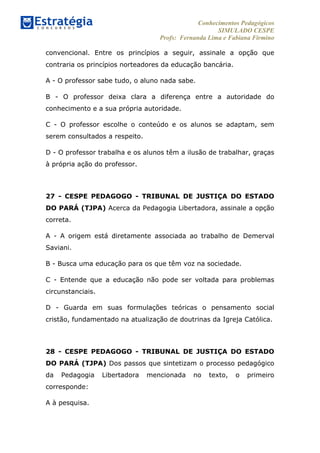 Conhecimentos Pedagógicos
SIMULADO CESPE
Profs: Fernanda Lima e Fabiana Firmino
	
  
convencional. Entre os princípios a seguir, assinale a opção que
contraria os princípios norteadores da educação bancária.
A - O professor sabe tudo, o aluno nada sabe.
B - O professor deixa clara a diferença entre a autoridade do
conhecimento e a sua própria autoridade.
C - O professor escolhe o conteúdo e os alunos se adaptam, sem
serem consultados a respeito.
D - O professor trabalha e os alunos têm a ilusão de trabalhar, graças
à própria ação do professor.
27 - CESPE PEDAGOGO - TRIBUNAL DE JUSTIÇA DO ESTADO
DO PARÁ (TJPA) Acerca da Pedagogia Libertadora, assinale a opção
correta.
A - A origem está diretamente associada ao trabalho de Demerval
Saviani.
B - Busca uma educação para os que têm voz na sociedade.
C - Entende que a educação não pode ser voltada para problemas
circunstanciais.
D - Guarda em suas formulações teóricas o pensamento social
cristão, fundamentado na atualização de doutrinas da Igreja Católica.
28 - CESPE PEDAGOGO - TRIBUNAL DE JUSTIÇA DO ESTADO
DO PARÁ (TJPA) Dos passos que sintetizam o processo pedagógico
da Pedagogia Libertadora mencionada no texto, o primeiro
corresponde:
A à pesquisa.
 