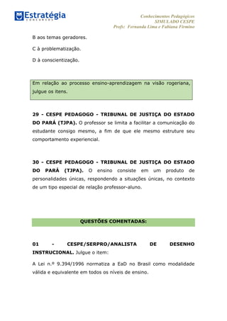 Conhecimentos Pedagógicos
SIMULADO CESPE
Profs: Fernanda Lima e Fabiana Firmino
	
  
B aos temas geradores.
C à problematização.
D à conscientização.
Em relação ao processo ensino-aprendizagem na visão rogeriana,
julgue os itens.
29 - CESPE PEDAGOGO - TRIBUNAL DE JUSTIÇA DO ESTADO
DO PARÁ (TJPA). O professor se limita a facilitar a comunicação do
estudante consigo mesmo, a fim de que ele mesmo estruture seu
comportamento experiencial.
30 - CESPE PEDAGOGO - TRIBUNAL DE JUSTIÇA DO ESTADO
DO PARÁ (TJPA). O ensino consiste em um produto de
personalidades únicas, respondendo a situações únicas, no contexto
de um tipo especial de relação professor-aluno.
QUESTÕES COMENTADAS:
01 - CESPE/SERPRO/ANALISTA DE DESENHO
INSTRUCIONAL. Julgue o item:
A Lei n.º 9.394/1996 normatiza a EaD no Brasil como modalidade
válida e equivalente em todos os níveis de ensino.
 