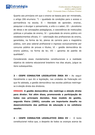 Conhecimentos Pedagógicos
SIMULADO CESPE
Profs: Fernanda Lima e Fabiana Firmino
	
  
Quanto aos princípios em que o ensino se baseia para ser ministrado,
o artigo 206 enumera: “I – igualdade de condições para o acesso e
permanência na escola; II – liberdade de aprender, ensinar,
pesquisar e divulgar o pensamento, a arte e o saber; III – pluralismo
de ideias e de concepções pedagógicas, e coexistência de instituições
públicas e privadas de ensino; IV – gratuidade do ensino público em
estabelecimentos oficiais; V – valorização dos profissionais do ensino,
garantidos, na forma da lei, planos de carreira para o magistério
público, com piso salarial profissional e ingresso exclusivamente por
concurso público de provas e títulos; VI – gestão democrática do
ensino público, na forma da lei; VII – garantia de padrão de
qualidade”.
Considerando esses mandamentos constitucionais e a realidade
objetiva do sistema educacional brasileiro nos dias atuais, julgue os
itens subsequentes.
3 - CESPE CONSULTOR LEGISLATIVO ÁREA XV - Ao seguir
literalmente o que diz a legislação, nas unidades da Federação em
que foi adotada, a gestão democrática nas escolas públicas restringe-
se à eleição direta dos diretores.
ERRADO. A gestão democrática não restringe a eleição direta
para diretor. Vai além disso, promovendo a participação de
todos nas principais decisões. Esse modelo de gestão,
segundo Vieira (2005), concebe um importante desafio no
desenvolvimento das políticas de educação e no cotidiano
escolar.
4 - CESPE CONSULTOR LEGISLATIVO ÁREA XV - O texto
constitucional indica que, a despeito de todos os avanços acerca da
 