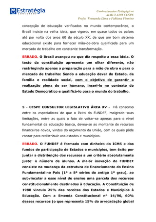 Conhecimentos Pedagógicos
SIMULADO CESPE
Profs: Fernanda Lima e Fabiana Firmino
	
  
concepção de educação verificados no mundo contemporâneo, o
Brasil insiste na velha ideia, que vigorou em quase todos os países
até por volta dos anos 60 do século XX, de que um bom sistema
educacional existe para fornecer mão-de-obra qualificada para um
mercado de trabalho em constante transformação.
ERRADO. O Brasil avançou no que diz respeito a essa ideia. O
texto da constituição apresenta um olhar diferente, não
restringindo apenas a preparação para a mão de obra e para o
mercado de trabalho: Sendo a educação dever do Estado, da
família e realidade social, com o objetivo de garantir a
realização plena do ser humano, inseri-lo no contexto do
Estado Democrático e qualificá-lo para o mundo do trabalho.
5 - CESPE CONSULTOR LEGISLATIVO ÁREA XV - Há consenso
entre os especialistas de que o êxito do FUNDEF, malgrado suas
limitações, entre as quais o fato de voltar-se apenas para o nível
fundamental da educação básica, deveu-se ao montante de recursos
financeiros novos, vindos do orçamento da União, com os quais pôde
contar para redistribuir aos estados e municípios.
ERRADO. O FUNDEF é formado com dinheiro do ICMS e dos
fundos de participação de Estados e municípios, tem êxito por
juntar a distribuição dos recursos a um critério absolutamente
justo: o número de alunos. A maior inovação do FUNDEF
consiste na mudança da estrutura de financiamento do Ensino
Fundamental no País (1ª a 8ª séries do antigo 1º grau), ao
subvincular a esse nível de ensino uma parcela dos recursos
constitucionalmente destinados à Educação. A Constituição de
1988 vincula 25% das receitas dos Estados e Municípios à
Educação. Com a Emenda Constitucional nº 14/96, 60%
desses recursos (o que representa 15% da arrecadação global
 