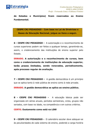 Conhecimentos Pedagógicos
SIMULADO CESPE
Profs: Fernanda Lima e Fabiana Firmino
	
  
de Estados e Municípios) ficam reservados ao Ensino
Fundamental.
CESPE CNJ PEDAGOGO - Com base na Lei de Diretrizes e
Bases da Educação Nacional, julgue os itens a seguir.
6 - CESPE CNJ PEDAGOGO - A autorização e o reconhecimento de
cursos superiores podem ser feitos a qualquer tempo, garantindo-se,
assim, o credenciamento das instituições de ensino superior pelo
Estado.
ERRADO. A autorização e o reconhecimento de cursos, bem
como o credenciamento de instituições de educação superior,
terão prazos limitados, sendo renovados, periodicamente,
após processo regular de avaliação.
7 - CESPE CNJ PEDAGOGO - A gestão democrática é um princípio
que se aplica tanto à rede pública de ensino como à rede privada.
ERRADO. A gestão democrática se aplica ao ensino público.
8 - CESPE CNJ PEDAGOGO - A educação básica pode ser
organizada em séries anuais, períodos semestrais, ciclos, grupos não
seriados, com base na idade, na competência e em outros critérios.
CERTO. Exatamente como está na LDB!
9 - CESPE CNJ PEDAGOGO - O calendário escolar deve adequar-se
às peculiaridades de cada sistema de ensino, podendo a carga horária
 