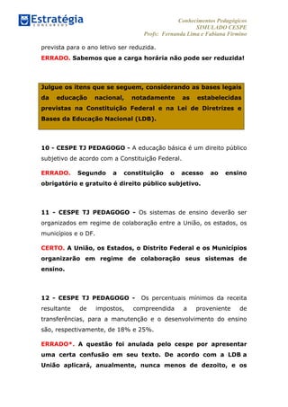 Conhecimentos Pedagógicos
SIMULADO CESPE
Profs: Fernanda Lima e Fabiana Firmino
	
  
prevista para o ano letivo ser reduzida.
ERRADO. Sabemos que a carga horária não pode ser reduzida!
Julgue os itens que se seguem, considerando as bases legais
da educação nacional, notadamente as estabelecidas
previstas na Constituição Federal e na Lei de Diretrizes e
Bases da Educação Nacional (LDB).
10 - CESPE TJ PEDAGOGO - A educação básica é um direito público
subjetivo de acordo com a Constituição Federal.
ERRADO. Segundo a constituição o acesso ao ensino
obrigatório e gratuito é direito público subjetivo.
11 - CESPE TJ PEDAGOGO - Os sistemas de ensino deverão ser
organizados em regime de colaboração entre a União, os estados, os
municípios e o DF.
CERTO. A União, os Estados, o Distrito Federal e os Municípios
organizarão em regime de colaboração seus sistemas de
ensino.
12 - CESPE TJ PEDAGOGO - Os percentuais mínimos da receita
resultante de impostos, compreendida a proveniente de
transferências, para a manutenção e o desenvolvimento do ensino
são, respectivamente, de 18% e 25%.
ERRADO*. A questão foi anulada pelo cespe por apresentar
uma certa confusão em seu texto. De acordo com a LDB a
União aplicará, anualmente, nunca menos de dezoito, e os
 