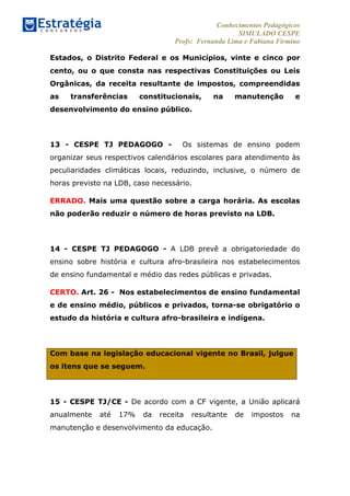 Conhecimentos Pedagógicos
SIMULADO CESPE
Profs: Fernanda Lima e Fabiana Firmino
	
  
Estados, o Distrito Federal e os Municípios, vinte e cinco por
cento, ou o que consta nas respectivas Constituições ou Leis
Orgânicas, da receita resultante de impostos, compreendidas
as transferências constitucionais, na manutenção e
desenvolvimento do ensino público.
13 - CESPE TJ PEDAGOGO - Os sistemas de ensino podem
organizar seus respectivos calendários escolares para atendimento às
peculiaridades climáticas locais, reduzindo, inclusive, o número de
horas previsto na LDB, caso necessário.
ERRADO. Mais uma questão sobre a carga horária. As escolas
não poderão reduzir o número de horas previsto na LDB.
14 - CESPE TJ PEDAGOGO - A LDB prevê a obrigatoriedade do
ensino sobre história e cultura afro-brasileira nos estabelecimentos
de ensino fundamental e médio das redes públicas e privadas.
CERTO. Art. 26 - Nos estabelecimentos de ensino fundamental
e de ensino médio, públicos e privados, torna-se obrigatório o
estudo da história e cultura afro-brasileira e indígena.
Com base na legislação educacional vigente no Brasil, julgue
os itens que se seguem.
15 - CESPE TJ/CE - De acordo com a CF vigente, a União aplicará
anualmente até 17% da receita resultante de impostos na
manutenção e desenvolvimento da educação.
 