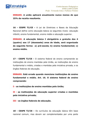 Conhecimentos Pedagógicos
SIMULADO CESPE
Profs: Fernanda Lima e Fabiana Firmino
	
  
ERRADO. A união aplicará anualmente nunca menos do que
25% da receita resultante.
16 - CESPE TJ/CE - A Lei de Diretrizes e Bases da Educação
Nacional define como educação básica os seguintes níveis: educação
infantil, ensino fundamental, ensino médio e educação superior.
ERRADO. A educação básica I obrigatória e gratuita dos 4
(quatro) aos 17 (dezessete) anos de idade, será organizada
da seguinte forma: a) pré-escola; b) ensino fundamental; c)
ensino médio.
17 - CESPE TJ/CE - O sistema federal de ensino compreende as
instituições de ensino mantidas pela União, as instituições de ensino
fundamental e médio, criadas e mantidas pela iniciativa privada, e os
órgãos federais de educação.
ERRADO. Está errado quando menciona instituições de ensino
fundamental e médio. Art. 16. O sistema federal de ensino
compreende:
I - as instituições de ensino mantidas pela União;
II - as instituições de educação superior criadas e mantidas
pela iniciativa privada;
III - os órgãos federais de educação.
18 - CESPE TJ/CE - Os currículos da educação básica têm base
nacional comum, mas devem ser complementados por uma parte
 