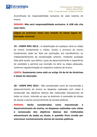 Conhecimentos Pedagógicos
SIMULADO CESPE
Profs: Fernanda Lima e Fabiana Firmino
	
  
diversificada de responsabilidade exclusiva de cada sistema de
ensino.
ERRADO. Não será responsabilidade exclusiva. A LDB não cita
essa ideia.
Julgue os próximos itens com relação às bases legais da
educação nacional:
19 - CESPE MPU 2013 - A classificação em qualquer série ou etapa
do ensino fundamental e médio, exceto a primeira do ensino
fundamental, pode ser feita por promoção; por transferência; ou
independentemente de escolarização anterior, mediante avaliação
feita pela escola, que defina o grau de desenvolvimento e experiência
do candidato e permita sua inscrição na série ou etapa adequada,
conforme regulamentação do respectivo sistema de ensino.
CERTO. Exatamente como está no artigo 24 da lei de diretrizes
e bases da educação.
20 - CESPE MPU 2013 - São consideradas como de manutenção e
desenvolvimento do ensino as despesas realizadas com vistas à
consecução dos objetivos básicos das instituições educacionais de
todos os níveis, incluindo as que se destinam à concessão de bolsas
de estudo a alunos exclusivamente de escolas públicas.
ERRADO. Serão consideradas como manutenção e
desenvolvimento do ensino, as despesas realizadas com vistas
à consecução dos objetivos básicos das instituições
educacionais de todos os níveis. A questão ficou errada por
mencionar exclusivamente alunos de escolas públicas.
	
  
 