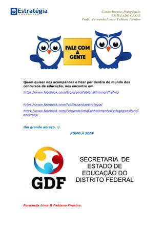 Conhecimentos Pedagógicos
SIMULADO CESPE
Profs: Fernanda Lima e Fabiana Firmino
	
  
Quem quiser nos acompanhar e ficar por dentro do mundo dos
concursos de educação, nos encontre em:
https://www.facebook.com/ProfessoraFabianaFirmino/?fref=ts
https://www.facebook.com/Proffernandaestrategia/
https://www.facebook.com/FernandaLimaConhecimentosPedagogicosParaC
oncursos/
Um grande abraço. :)
RUMO À SEDF
Fernanda Lima & Fabiana Firmino.
 