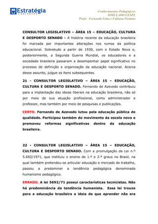 Conhecimentos Pedagógicos
SIMULADO CESPE
Profs: Fernanda Lima e Fabiana Firmino
	
  
	
  
CONSULTOR LEGISLATIVO – ÁREA 15 – EDUCAÇÃO, CULTURA
E DESPORTO SENADO - A história recente da educação brasileira
foi marcada por importantes alterações nos rumos da política
educacional. Sobretudo a partir de 1930, com o Estado Novo e,
posteriormente, a Segunda Guerra Mundial, os educadores e a
sociedade brasileira passaram a desempenhar papel significativo no
processo de definição e organização da educação nacional. Acerca
desse assunto, julgue os itens subsequentes.
21 - CONSULTOR LEGISLATIVO – ÁREA 15 – EDUCAÇÃO,
CULTURA E DESPORTO SENADO. Fernando de Azevedo contribuiu
para a implantação das ideias liberais na educação brasileira, não só
por meio de sua atuação profissional, como administrador e
professor, mas também por meio de pesquisas e publicações.
CERTO. Fernando de Azevedo lutou pela educação pública de
qualidade. Participou também do movimento da escola nova e
promoveu reformas significativas dentro da educação
brasileira.
22 - CONSULTOR LEGISLATIVO – ÁREA 15 – EDUCAÇÃO,
CULTURA E DESPORTO SENADO. Com a promulgação da Lei n.º
5.692/1971, que instituiu o ensino de 1.º e 2.º graus no Brasil, na
qual também pretendeu-se articular educação e mercado de trabalho,
passou a predominar a tendência pedagógica denominada
humanismo pedagógico.
ERRADO. A lei 5692/71 possui características tecnicistas. Não
há predominância da tendência humanista. Essa lei trouxe
para a educação brasileira a ideia de que aprender não era
 