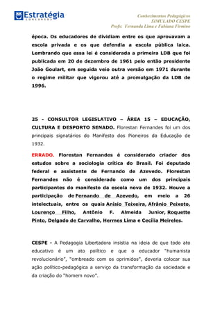 Conhecimentos Pedagógicos
SIMULADO CESPE
Profs: Fernanda Lima e Fabiana Firmino
	
  
época. Os educadores de dividiam entre os que aprovavam a
escola privada e os que defendia a escola pública laica.
Lembrando que essa lei é considerada a primeira LDB que foi
publicada em 20 de dezembro de 1961 pelo então presidente
João Goulart, em seguida veio outra versão em 1971 durante
o regime militar que vigorou até a promulgação da LDB de
1996.
25 - CONSULTOR LEGISLATIVO – ÁREA 15 – EDUCAÇÃO,
CULTURA E DESPORTO SENADO. Florestan Fernandes foi um dos
principais signatários do Manifesto dos Pioneiros da Educação de
1932.
ERRADO. Florestan Fernandes é considerado criador dos
estudos sobre a sociologia crítica do Brasil. Foi deputado
federal e assistente de Fernando de Azevedo. Florestan
Fernandes não é considerado como um dos principais
participantes do manifesto da escola nova de 1932. Houve a
participação de Fernando de Azevedo, em meio a 26
intelectuais, entre os quais Anísio Teixeira, Afrânio Peixoto,
Lourenço Filho, Antônio F. Almeida Junior, Roquette
Pinto, Delgado de Carvalho, Hermes Lima e Cecília Meireles.
CESPE - A Pedagogia Libertadora insistia na ideia de que todo ato
educativo é um ato político e que o educador “humanista
revolucionário”, “ombreado com os oprimidos”, deveria colocar sua
ação político-pedagógica a serviço da transformação da sociedade e
da criação do “homem novo”.
 