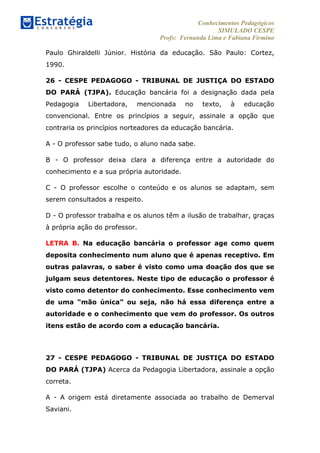 Conhecimentos Pedagógicos
SIMULADO CESPE
Profs: Fernanda Lima e Fabiana Firmino
	
  
Paulo Ghiraldelli Júnior. História da educação. São Paulo: Cortez,
1990.
26 - CESPE PEDAGOGO - TRIBUNAL DE JUSTIÇA DO ESTADO
DO PARÁ (TJPA). Educação bancária foi a designação dada pela
Pedagogia Libertadora, mencionada no texto, à educação
convencional. Entre os princípios a seguir, assinale a opção que
contraria os princípios norteadores da educação bancária.
A - O professor sabe tudo, o aluno nada sabe.
B - O professor deixa clara a diferença entre a autoridade do
conhecimento e a sua própria autoridade.
C - O professor escolhe o conteúdo e os alunos se adaptam, sem
serem consultados a respeito.
D - O professor trabalha e os alunos têm a ilusão de trabalhar, graças
à própria ação do professor.
LETRA B. Na educação bancária o professor age como quem
deposita conhecimento num aluno que é apenas receptivo. Em
outras palavras, o saber é visto como uma doação dos que se
julgam seus detentores. Neste tipo de educação o professor é
visto como detentor do conhecimento. Esse conhecimento vem
de uma “mão única” ou seja, não há essa diferença entre a
autoridade e o conhecimento que vem do professor. Os outros
itens estão de acordo com a educação bancária.
27 - CESPE PEDAGOGO - TRIBUNAL DE JUSTIÇA DO ESTADO
DO PARÁ (TJPA) Acerca da Pedagogia Libertadora, assinale a opção
correta.
A - A origem está diretamente associada ao trabalho de Demerval
Saviani.
 