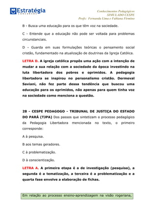 Conhecimentos Pedagógicos
SIMULADO CESPE
Profs: Fernanda Lima e Fabiana Firmino
	
  
B - Busca uma educação para os que têm voz na sociedade.
C - Entende que a educação não pode ser voltada para problemas
circunstanciais.
D - Guarda em suas formulações teóricas o pensamento social
cristão, fundamentado na atualização de doutrinas da Igreja Católica.
LETRA D. A igreja católica propôs uma ação com a intenção de
mudar a sua relação com a sociedade da época investindo na
luta libertadora dos pobres e oprimidos. A pedagogia
libertadora se inspirou no personalismo cristão. Dermeval
Saviani, não fez parte dessa tendência que buscou uma
educação para os oprimidos, não apenas para quem tinha voz
na sociedade como menciona a questão.
28 - CESPE PEDAGOGO - TRIBUNAL DE JUSTIÇA DO ESTADO
DO PARÁ (TJPA) Dos passos que sintetizam o processo pedagógico
da Pedagogia Libertadora mencionada no texto, o primeiro
corresponde:
A à pesquisa.
B aos temas geradores.
C à problematização.
D à conscientização.
LETRA A. A primeira etapa é a de investigação (pesquisa), a
segunda é a tematização, a terceira é a problematização e a
quarta fase envolve a elaboração de fichas.
Em relação ao processo ensino-aprendizagem na visão rogeriana,
 