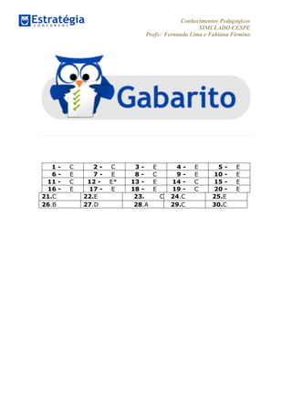 Conhecimentos Pedagógicos
SIMULADO CESPE
Profs: Fernanda Lima e Fabiana Firmino
	
  
	
  
1 - C 2 - C 3 - E 4 - E 5 - E
6 - E 7 - E 8 - C 9 - E 10 - E
11 - C 12 - E* 13 - E 14 - C 15 - E
16 - E 17 - E 18 - E 19 - C 20 - E
21.C 22.E 23. C 24.C 25.E
26.B 27.D 28.A 29.C 30.C
	
  
 