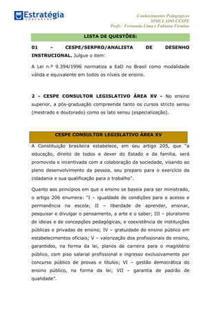 Conhecimentos Pedagógicos
SIMULADO CESPE
Profs: Fernanda Lima e Fabiana Firmino
	
  
LISTA DE QUESTÕES:
01 - CESPE/SERPRO/ANALISTA DE DESENHO
INSTRUCIONAL. Julgue o item:
A Lei n.º 9.394/1996 normatiza a EaD no Brasil como modalidade
válida e equivalente em todos os níveis de ensino.
	
  
2 - CESPE CONSULTOR LEGISLATIVO ÁREA XV - No ensino
superior, a pós-graduação compreende tanto os cursos stricto sensu
(mestrado e doutorado) como os lato sensu (especialização).
CESPE CONSULTOR LEGISLATIVO ÁREA XV
A Constituição brasileira estabelece, em seu artigo 205, que “a
educação, direito de todos e dever do Estado e da família, será
promovida e incentivada com a colaboração da sociedade, visando ao
pleno desenvolvimento da pessoa, seu preparo para o exercício da
cidadania e sua qualificação para o trabalho”.
Quanto aos princípios em que o ensino se baseia para ser ministrado,
o artigo 206 enumera: “I – igualdade de condições para o acesso e
permanência na escola; II – liberdade de aprender, ensinar,
pesquisar e divulgar o pensamento, a arte e o saber; III – pluralismo
de ideias e de concepções pedagógicas, e coexistência de instituições
públicas e privadas de ensino; IV – gratuidade do ensino público em
estabelecimentos oficiais; V – valorização dos profissionais do ensino,
garantidos, na forma da lei, planos de carreira para o magistério
público, com piso salarial profissional e ingresso exclusivamente por
concurso público de provas e títulos; VI – gestão democrática do
ensino público, na forma da lei; VII – garantia de padrão de
qualidade”.
 