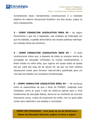 Conhecimentos Pedagógicos
SIMULADO CESPE
Profs: Fernanda Lima e Fabiana Firmino
	
  
Considerando esses mandamentos constitucionais e a realidade
objetiva do sistema educacional brasileiro nos dias atuais, julgue os
itens subsequentes.
3 - CESPE CONSULTOR LEGISLATIVO ÁREA XV - Ao seguir
literalmente o que diz a legislação, nas unidades da Federação em
que foi adotada, a gestão democrática nas escolas públicas restringe-
se à eleição direta dos diretores.
4 - CESPE CONSULTOR LEGISLATIVO ÁREA XV - O texto
constitucional indica que, a despeito de todos os avanços acerca da
concepção de educação verificados no mundo contemporâneo, o
Brasil insiste na velha ideia, que vigorou em quase todos os países
até por volta dos anos 60 do século XX, de que um bom sistema
educacional existe para fornecer mão-de-obra qualificada para um
mercado de trabalho em constante transformação.
5 - CESPE CONSULTOR LEGISLATIVO ÁREA XV - Há consenso
entre os especialistas de que o êxito do FUNDEF, malgrado suas
limitações, entre as quais o fato de voltar-se apenas para o nível
fundamental da educação básica, deveu-se ao montante de recursos
financeiros novos, vindos do orçamento da União, com os quais pôde
contar para redistribuir aos estados e municípios.
CESPE CNJ PEDAGOGO - Com base na Lei de Diretrizes e
Bases da Educação Nacional, julgue os itens a seguir.
 