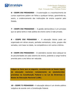 Conhecimentos Pedagógicos
SIMULADO CESPE
Profs: Fernanda Lima e Fabiana Firmino
	
  
6 - CESPE CNJ PEDAGOGO - A autorização e o reconhecimento de
cursos superiores podem ser feitos a qualquer tempo, garantindo-se,
assim, o credenciamento das instituições de ensino superior pelo
Estado.
7 - CESPE CNJ PEDAGOGO - A gestão democrática é um princípio
que se aplica tanto à rede pública de ensino como à rede privada.
8 - CESPE CNJ PEDAGOGO - A educação básica pode ser
organizada em séries anuais, períodos semestrais, ciclos, grupos não
seriados, com base na idade, na competência e em outros critérios.
9 - CESPE CNJ PEDAGOGO - O calendário escolar deve adequar-se
às peculiaridades de cada sistema de ensino, podendo a carga horária
prevista para o ano letivo ser reduzida.
Julgue os itens que se seguem, considerando as bases legais
da educação nacional, notadamente as estabelecidas
previstas na Constituição Federal e na Lei de Diretrizes e
Bases da Educação Nacional (LDB).
10 - CESPE TJ PEDAGOGO - A educação básica é um direito público
subjetivo de acordo com a Constituição Federal.
 