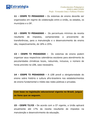 Conhecimentos Pedagógicos
SIMULADO CESPE
Profs: Fernanda Lima e Fabiana Firmino
	
  
11 - CESPE TJ PEDAGOGO - Os sistemas de ensino deverão ser
organizados em regime de colaboração entre a União, os estados, os
municípios e o DF.
12 - CESPE TJ PEDAGOGO - Os percentuais mínimos da receita
resultante de impostos, compreendida a proveniente de
transferências, para a manutenção e o desenvolvimento do ensino
são, respectivamente, de 18% e 25%.
13 - CESPE TJ PEDAGOGO - Os sistemas de ensino podem
organizar seus respectivos calendários escolares para atendimento às
peculiaridades climáticas locais, reduzindo, inclusive, o número de
horas previsto na LDB, caso necessário.
14 - CESPE TJ PEDAGOGO - A LDB prevê a obrigatoriedade do
ensino sobre história e cultura afro-brasileira nos estabelecimentos
de ensino fundamental e médio das redes públicas e privadas.
Com base na legislação educacional vigente no Brasil, julgue
os itens que se seguem.
15 - CESPE TJ/CE - De acordo com a CF vigente, a União aplicará
anualmente até 17% da receita resultante de impostos na
manutenção e desenvolvimento da educação.
 