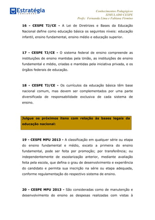 Conhecimentos Pedagógicos
SIMULADO CESPE
Profs: Fernanda Lima e Fabiana Firmino
	
  
16 - CESPE TJ/CE - A Lei de Diretrizes e Bases da Educação
Nacional define como educação básica os seguintes níveis: educação
infantil, ensino fundamental, ensino médio e educação superior.
17 - CESPE TJ/CE - O sistema federal de ensino compreende as
instituições de ensino mantidas pela União, as instituições de ensino
fundamental e médio, criadas e mantidas pela iniciativa privada, e os
órgãos federais de educação.
18 - CESPE TJ/CE - Os currículos da educação básica têm base
nacional comum, mas devem ser complementados por uma parte
diversificada de responsabilidade exclusiva de cada sistema de
ensino.
Julgue os próximos itens com relação às bases legais da
educação nacional:
19 - CESPE MPU 2013 - A classificação em qualquer série ou etapa
do ensino fundamental e médio, exceto a primeira do ensino
fundamental, pode ser feita por promoção; por transferência; ou
independentemente de escolarização anterior, mediante avaliação
feita pela escola, que defina o grau de desenvolvimento e experiência
do candidato e permita sua inscrição na série ou etapa adequada,
conforme regulamentação do respectivo sistema de ensino.
20 - CESPE MPU 2013 - São consideradas como de manutenção e
desenvolvimento do ensino as despesas realizadas com vistas à
 