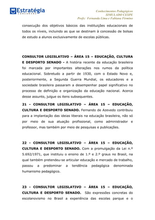 Conhecimentos Pedagógicos
SIMULADO CESPE
Profs: Fernanda Lima e Fabiana Firmino
	
  
consecução dos objetivos básicos das instituições educacionais de
todos os níveis, incluindo as que se destinam à concessão de bolsas
de estudo a alunos exclusivamente de escolas públicas.
	
  
	
  
CONSULTOR LEGISLATIVO – ÁREA 15 – EDUCAÇÃO, CULTURA
E DESPORTO SENADO - A história recente da educação brasileira
foi marcada por importantes alterações nos rumos da política
educacional. Sobretudo a partir de 1930, com o Estado Novo e,
posteriormente, a Segunda Guerra Mundial, os educadores e a
sociedade brasileira passaram a desempenhar papel significativo no
processo de definição e organização da educação nacional. Acerca
desse assunto, julgue os itens subsequentes.
21 - CONSULTOR LEGISLATIVO – ÁREA 15 – EDUCAÇÃO,
CULTURA E DESPORTO SENADO. Fernando de Azevedo contribuiu
para a implantação das ideias liberais na educação brasileira, não só
por meio de sua atuação profissional, como administrador e
professor, mas também por meio de pesquisas e publicações.
22 - CONSULTOR LEGISLATIVO – ÁREA 15 – EDUCAÇÃO,
CULTURA E DESPORTO SENADO. Com a promulgação da Lei n.º
5.692/1971, que instituiu o ensino de 1.º e 2.º graus no Brasil, na
qual também pretendeu-se articular educação e mercado de trabalho,
passou a predominar a tendência pedagógica denominada
humanismo pedagógico.
23 - CONSULTOR LEGISLATIVO – ÁREA 15 – EDUCAÇÃO,
CULTURA E DESPORTO SENADO. São expressões concretas do
escolanovismo no Brasil a experiência das escolas parque e o
 