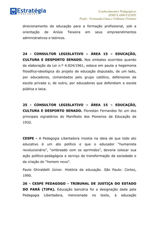 Conhecimentos Pedagógicos
SIMULADO CESPE
Profs: Fernanda Lima e Fabiana Firmino
	
  
direcionamento da educação para a formação profissional, sob a
orientação de Anísio Teixeira em seus empreendimentos
administrativos e teóricos.
24 - CONSULTOR LEGISLATIVO – ÁREA 15 – EDUCAÇÃO,
CULTURA E DESPORTO SENADO. Nos embates ocorridos quando
da elaboração da Lei n.º 4.024/1961, estava em pauta a hegemonia
filosófico-ideológica do projeto de educação disputado, de um lado,
por educadores, comandados pelo grupo católico, defensores da
escola privada e, de outro, por educadores que defendiam a escola
pública e laica.
25 - CONSULTOR LEGISLATIVO – ÁREA 15 – EDUCAÇÃO,
CULTURA E DESPORTO SENADO. Florestan Fernandes foi um dos
principais signatários do Manifesto dos Pioneiros da Educação de
1932.
CESPE - A Pedagogia Libertadora insistia na ideia de que todo ato
educativo é um ato político e que o educador “humanista
revolucionário”, “ombreado com os oprimidos”, deveria colocar sua
ação político-pedagógica a serviço da transformação da sociedade e
da criação do “homem novo”.
Paulo Ghiraldelli Júnior. História da educação. São Paulo: Cortez,
1990.
26 - CESPE PEDAGOGO - TRIBUNAL DE JUSTIÇA DO ESTADO
DO PARÁ (TJPA). Educação bancária foi a designação dada pela
Pedagogia Libertadora, mencionada no texto, à educação
 