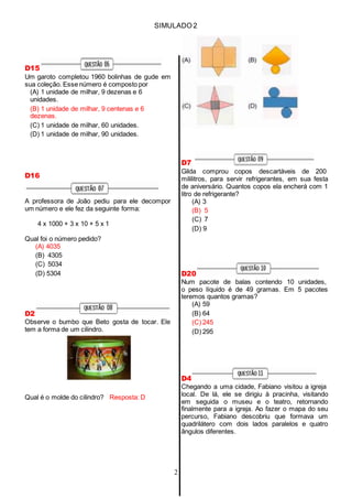 SIMULADO 2
D15
Um garoto completou 1960 bolinhas de gude em
sua coleção. Esse número é composto por
(A) 1 unidade de milhar, 9 dezenas e 6
unidades.
(B) 1 unidade de milhar, 9 centenas e 6
dezenas.
(C) 1 unidade de milhar, 60 unidades.
(D) 1 unidade de milhar, 90 unidades.
D16
A professora de João pediu para ele decompor
um número e ele fez da seguinte forma:
4 x 1000 + 3 x 10 + 5 x 1
Qual foi o número pedido?
(A) 4035
(B) 4305
(C) 5034
(D) 5304
D2
Observe o bumbo que Beto gosta de tocar. Ele
tem a forma de um cilindro.
Qual é o molde do cilindro? Resposta: D
D7
Gilda comprou copos descartáveis de 200
mililitros, para servir refrigerantes, em sua festa
de aniversário. Quantos copos ela encherá com 1
litro de refrigerante?
(A) 3
(B) 5
(C) 7
(D) 9
D20
Num pacote de balas contendo 10 unidades,
o peso líquido é de 49 gramas. Em 5 pacotes
teremos quantos gramas?
(A) 59
(B) 64
(C) 245
(D) 295
D4
Chegando a uma cidade, Fabiano visitou a igreja
local. De lá, ele se dirigiu à pracinha, visitando
em seguida o museu e o teatro, retornando
finalmente para a igreja. Ao fazer o mapa do seu
percurso, Fabiano descobriu que formava um
quadrilátero com dois lados paralelos e quatro
ângulos diferentes.
2
 