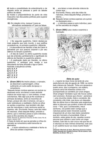 d) ilustra a possibilidade de entendimento e de              b) ... era talvez a mais atrevida criatura da
respeito entre as pessoas a partir do debate                    nossa raça ...
político de idéias.                                          c) Era bonita, fresca, saía das mãos da
e) mostra a preponderância do ponto de vista                    natureza, cheia daquele feitiço, precário e
masculino nas discussões políticas para superar                 eterno, ...
divergências.                                                d) Naquele tempo contava apenas uns quinze
                                                                ou dezesseis anos ...
05. Em relação à tira, marque V para as                      e) ... o indivíduo passa a outro indivíduo, para
     afirmativas verdadeiras e F para as falsas.                os fins secretos da criação.

                                                             7. (Enem 2005) Leia o texto e examine a
                                                                 ilustração:



( ) No segundo quadrinho, Calvin declara-se
mais exigente que todo mundo, o que justifica
considerar-se, no primeiro quadrinho, diferente.
( ) A discordância de Haroldo à fala de Calvin é
percebida por sua postura corporal e por seu
silêncio no terceiro quadrinho.
( ) A fala de Calvin no último quadrinho revela
que ele entendeu perfeitamente o significado do
silêncio de Haroldo no quadrinho anterior.
( ) A explicação dada por Haroldo, no último
quadrinho, é ambígua pois revela a sua
descoberta da forte amizade o liga a Calvin.
Assinale a sequência correta.
a) V, V, F, F
b) V, F, V, F
c) V, F, F, V
d) F, V, V, V
e) F, F, V, V
                                                                                Óbito do autor
6. (Enem 2001) No trecho abaixo, o narrador,                 (....) expirei às duas horas da tarde de uma
    ao descrever a personagem, critica                       sexta-feira do mês de agosto de 1869, na minha
    sutilmente um outro estilo da época: o                   bela chácara de Catumbi. Tinha uns sessenta e
    romantismo.                                              quatro anos, rijos e prósperos, era solteiro,
“Naquele tempo contava apenas uns quinze ou                  possuía cerca de trezentos contos e fui
dezesseis anos; era talvez a mais atrevida                   acompanhado ao cemitério por onze amigos.
criatura da nossa raça, e, com certeza, a mais               Onze amigos! Verdade é que não houve cartas
voluntariosa. Não digo que já lhe coubesse a                 nem anúncios. Acresce que chovia − peneirava
primazia da beleza, entre as mocinhas do                     − uma chuvinha miúda, triste e constante, tão
tempo, porque isto não é romance, em que o                   constante e tão triste, que levou um daqueles
autor sobredoura a realidade e fecha os olhos                fiéis da última hora a intercalar esta engenhosa
às sardas e espinhas; mas também não digo                    idéia no discurso que proferiu à beira de minha
que lhe maculasse o rosto nenhuma sarda ou                   cova: −”Vós, que o conhecestes, meus
espinha, não. Era bonita, fresca, saía das mãos              senhores, vós podeis dizer comigo que a
da natureza, cheia daquele feitiço, precário e               natureza parece estar chorando a perda
eterno, que o indivíduo passa a outro indivíduo,             irreparável de um dos mais belos caracteres
para os fins secretos da criação.”                           que tem honrado a humanidade. Este ar
ASSIS, Machado de. Memórias Póstumas de Brás Cubas. Rio de   sombrio, estas gotas do céu, aquelas nuvens
Janeiro: Jackson,1957.                                       escuras que cobrem o azul como um crepe
A frase do texto em que se percebe a crítica do              funéreo, tudo isto é a dor crua e má que lhe rói
narrador ao romantismo está transcrita na                    à natureza as mais íntimas entranhas; tudo isso
alternativa:                                                 é um sublime louvor ao nosso ilustre finado.”
a) ... o autor sobredoura a realidade e fecha os             (....)
    olhos às sardas e espinhas ...                           (Adaptado. Machado de Assis. Memórias póstumas de Brás
                                                             Cubas. Ilustrado por Cândido Portinari. Rio de Janeiro: Cem
                                                             Bibliófilos do Brasil, 1943. p.1.)
 