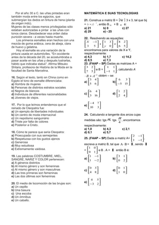 Por el año 30 a C. las uñas pintadas eran      MATEMÁTICA E SUAS TECNOLOGIAS
también moda entre los egipcios, que
submergían los dedos en tintura de hena (planta   21. Construa a matriz B = [bij ] 3 x 3, tal que bij
de origen indú).                                  = (i + j ) , então B 11 + B 32 é:
                                                             2


Mujeres de las clases menos privilegiadas sólo    a) 21           b) 0          c) 27
estaban autorizadas a pintar a las uñas con       d) 29           e) - 25
tonos claros. Desobedecer esa orden daba
punición severa - a veces hasta muerte.           22. Resolvendo as equações:
    Los primeros esmaltes eran hechos con una
                                                   X −1 1 3            8 2
mezcla de goma arábica, cera de abeja, clara       3       + y 0 = 6 5 
de huevo y gelatina.                                    5                   
    Hoy el esmatle es una variación de la         encontramos para valores de X e Y,
pintura usada en automóviles. "En occidente       respectivamente:
antes da la década del 20, se acostumbraba a      a) 4,3       b) 1,7         c) 14,2
pasar aceite en las uñas y después lustrarlas,    d) 8,5       e) 7,3
hábito que indicaba status". Afirma Mitsuko       23. (FAAP – SP) Dadas as matrizes A =
Shitara, profesora de História de la Moda en la    3 2        1      1
facultad de Santa Marcelina.                       7 5  e B = −1 1 , calculando A
                                                                      
16. Según el texto, tanto en China como en        ⋅ B + A −1 obtém – se:
Egipto el tono de esmalte diferenciaba:              3     4              6    3
                                                  a)                    b) 
a) Hombre de mujeres                                 5     6
                                                             
                                                                                    
                                                                            − 5 15 
b) Personas de distintos estratos sociales
c) Negros de blancos                                 6      4             1    2
                                                  c)                    d) 
d) Individuos de diferentes nacionalidades
                                                     3     16 
                                                                           2    4
                                                                                   
e) Jóvenes de viejos.
                                                     − 4     7
17. Por lo que leímos entendemos que el           e) 
reinado de Cleopatra fue:                            10      3
                                                               
a) Un ejemplo de libertades individuales
b) Un centro de moda internacinal                 24. Calculando a tangente dos arcos cujas
c) Un nepotismo sanguinário                                                  π
                                                  medidas são: tgs π, tgs        , encontramos
d) Triste por falta de colores                                               4
e) Posterior a Cristo.                            respectivamente:
                                                  a) 1,0       b) 4,3            c) 2,1
18. Cómo te parece que seria Cleopatra:           d) 0,1       e) 5,7
a) Proecupada con sus semejantes                                                      2 −1
b) Respetuosa con los gustos ajenos               25. (FAAP – SP) Dada a matriz A=           ,
                                                                                      1 −1
c) Generosa
d) Muy estudiosa                                  escreva a matriz B, tal que Α ⋅ Β = Ι , sendo Ι
e) Extremamente vaidosa.                            1 0
                                                  =       e B . A = Ι então B é:
                                                    0 1 
19. Las palabras COSTUMBRE, MIEL,                    1 −1                 3 1 
SANGRE, NARIZ Y COLOR pertenecen:                 a)                  b)       
                                                      − 2
                                                      1                     0 2
a) A géneros distintos
b) Al mismo género y son femeninas
                                                     0     3              0    1
c) Al mismo género y son masculinas               c)                    d) 
d) Las tres primeras son femeninas                   4     8
                                                                           1    0
                                                                                   
e) Las dos últimas son femeninas
                                                     4      5
                                                  e) 
20. El medio de locomoción de las brujas son:        − 3    2
                                                              
a) Un cepillo
b) Una basura
c) Una escoba
d) Un ómnibus
e) Un caballo.
 