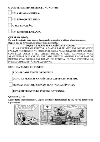 O QUE TEREZINHA OFERECEU AO NOIVO? 
UMA MANGA MADURA. 
UM PEDAÇO DE LIMÃO. 
O SEU CORAÇÃO. 
UM GOMO DE LARANJA. 
QUESTÃO 5 (D17) 
Eu vou ler o texto para vocês. Acompanhem comigo a leitura silenciosamente. Depois que eu terminar, vou fazer uma pergunta. 
O QUE AS PLANTAS CARNÍVORAS FAZEM? 
ELAS CAPTURAM INSETOS. A MAIOR PARTE VIVE EM LOCAIS ONDE FALTAM NUTRIENTES NO SOLO, POR ISSO A ALIMENTAÇÃO COM INSETOS. COM SUAS CORES E SEU CHEIRO FORTE, ATRAEM AS PRESAS PARA ARMADILHAS QUE VARIAM EM CADA ESPÉCIE. ALGUMAS AGARRAM OS INSETOS COM FOLHAS EM FORMA DE CONCHA. OUTRAS PRENDEM AS PRESAS COM SUBSTÂNCIAS ADESIVAS. 
QUAL O ASSUNTO DO TEXTO? 
LOCAIS ONDE VIVEM OS INSETOS. 
COMO AS PLANTAS CARNÍVORAS CAPTURAM INSETOS. 
PESSOAS QUE COLECIONAM PLANTAS CARNÍVORAS. 
TIPOS DIFERENTES DE INSETOS NOTURNOS. 
Questão 6 (D16) 
Leia o texto silenciosamente. Depois que todos terminarem de ler, eu vou dizer o que é para fazer. 
 