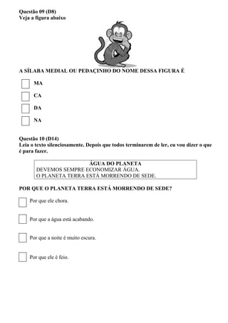 Questão 09 (D8) 
Veja a figura abaixo 
A SÍLABA MEDIAL OU PEDAÇINHO DO NOME DESSA FIGURA É 
MA 
CA 
DA 
NA 
Questão 10 (D14) 
Leia o texto silenciosamente. Depois que todos terminarem de ler, eu vou dizer o que é para fazer. 
ÁGUA DO PLANETA 
DEVEMOS SEMPRE ECONOMIZAR ÁGUA. 
O PLANETA TERRA ESTÁ MORRENDO DE SEDE. 
POR QUE O PLANETA TERRA ESTÁ MORRENDO DE SEDE? 
Por que ele chora. 
Por que a água está acabando. 
Por que a noite é muito escura. 
Por que ele é feio. 