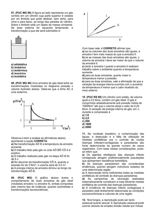 07. (PUC MG 98) A figura ao lado representa um gás
contido em um cilindro cuja parte superior é vedada
por um êmbolo que pode deslizar, sem atrito, para
cima e para baixo, ao longo das paredes do cilindro.
Sobre o êmbolo está um objeto de massa constante.
Se esse sistema for aquecido lentamente, a
transformação a que ele será submetido é:




                                                       Com base nele, é CORRETO afirmar que:
                                                       a) se os volumes das duas amostras são iguais, a
                                                       amostra I tem mais massa do que a amostra II.
                                                       b) se as massas das duas amostras são iguais, o
                                                       volume da amostra I deve ser maior do que o volume
a) adiabática                                          da amostra II.
b) isobárica                                           c) tanto a amostra I quanto a amostra II realizam
c) isotérmica                                          trabalho sobre o ambiente quando a temperatura
d) isocórica                                           aumenta.
e) isostática                                          d) para as duas amostras, quanto maior a
                                                       temperatura menor a pressão.
                                                       e) para as duas amostras, vale a afirmação de que a
08. (PUC MG 98) Uma amostra de gás ideal sofre as      variação da energia interna ocorrida com o aumento
transformações mostradas no diagrama pressão x         da temperatura é menor que o calor recebido do
volume ilustrado abaixo. Sabe-se que a linha AC é      meio externo.
uma isoterma.
                                                       10. (PUC RS 99) Um cilindro com pistão, de volume
                                                       igual a 2,0 litros, contém um gás ideal. O gás é
                                                       comprimido adiabaticamente sob pressão média de
                                                       1000N/m2 até que o volume atinja o valor de 0,20
                                                       litros. A variação da energia interna do gás, em J,
                                                       durante a compressão é
                                                       a) 1,8
                                                       b) 2,0
                                                       c) 200
                                                       d) 1800
                                                       e) 2000

                                                       11. No nordeste brasileiro, a contaminação das
                                                       águas, a destruição e a falta de utilização de
Observe-o bem e analise as afirmativas abaixo,
                                                       medidas profiláticas pra o controle de muitas
apontando a opção CORRETA:
                                                       doenças infectam-contagiosas e parasitarias são
a) Na transformação AÕ B a temperatura da amostra
                                                       fonte determinante do grande numero de casos
aumenta.
                                                       registrados. Com base nestas considerações, pode-
b) O trabalho feito pelo gás no ciclo AÕ BÕ CÕ A é
                                                       se inferir que:
positivo.
                                                       a) Os agentes etiológicos das doenças infecto
c) O trabalho realizado pelo gás na etapa AÕ B foi
                                                       contagiosas atingem preferencialmente populações
de 9 J.
                                                       que apresentam resistência hereditária.
d) No decorrer da transformação CÕ A, quando a
                                                       b) As doenças parasitariam são consideradas
pressão for de 3 N/m2, o volume será de 4,5 m3.
                                                       endêmicas, quando atingem indivíduos isolados de
e) A energia interna da amostra diminui ao longo da
                                                       uma determinada região.
transformação AÕ B.
                                                       c) A desnutrição torna ineficientes todas as medidas
                                                       profiláticas de combate ás doenças parasitárias.
09. (PUC MG) O gráfico abaixo ilustra o                d) As campanhas de vacinação realizadas
comportamento de duas amostras de gás ideal            sistematicamente constituem a mais eficiente medida
(rotuladas amostra I e amostra II), ambas compostas    profilática de controle das doenças parasitarias.
pelo mesmo tipo de molécula, quando submetidas a       e) A incidência de doenças infecto contagiosas e
transformações isovolumétricas.                        parasitars está diretamente relacionada as condições
                                                       socioeconômicas e culturais de uma região.

                                                       12. Nos fungos, a reprodução pode ser tanto
                                                       assexual quanto sexual. A reprodução assexual pode
                                                       ocorrer através da simples divisão celular por mitose
 