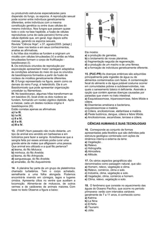 ou produzindo estruturas especializadas para
dispersão do fungo, os esporos. A reprodução sexual
pode ocorrer entre indivíduos geneticamente
diferentes, entre indivíduos com a mesma
constituição genética ou entre duas células do
mesmo indivíduo. Nos fungos que passam quase
todo o ciclo na fase haplóide, a fusão de células
reprodutivas (uma de cada parceiro) forma uma
célula diplóide que, em geral, logo depois sofre
meiose, gerando os esporos sexuais.
Revista "Ciência Hoje", v.37, agosto/2005. [adapt.]
Com base nos textos e em seus conhecimentos,
analise as afirmativas.
I. As hifas dos micélios se fundem e originam um       Ela mostra:
micélio com células binucleadas (V) e então as hifas   a) a produção de gametas.
binucleadas formam o corpo de frutificação -           b) o brotamento de novas planárias.
basidiocarpo (I).                                      c) fragmentação seguida de regeneração.
II. Os indivíduos oriundos de reprodução por           d) a produção de um macho e de uma fêmea.
esporulação apresentam maior vantagem adaptativa       e) a formação de indivíduos geneticamente diferente.
às condições adversas do meio do que os oriundos
de basidiósporos formados a partir da fusão de         15. (PUC-PR) As doenças entéricas são adquiridas
núcleos de micélios geneticamente diferentes.          principalmente pela ingestão de água ou de
III. O fungo representado na figura, assim como os     alimentos contaminados com fezes. A contaminação
demais do reino Fungi, é heterótrofo. Ele é um         fecal do alimento e da água potável costuma ocorrer
Basidiomiceto que pode apresentar organização          em comunidades pobres e subdesenvolvidas, nas
unicelular ou filamentoso.                             quais o saneamento básico é deficiente. Assinale a
IV. No basidiocarpo, algumas hifas transformam-se      opção que contém apenas doenças causadas por
em basídios (II), local onde os dois núcleos se        parasitas que vivem no trato intestinal.
fundem, formando um núcleo zigótico diplóide. Após     a) Esquistossomose, tripanossomíase, febre tifóide e
a meiose, cada um destes núcleos origina 4             cólera.
basidiósporos (III).                                   b) Disenterias amebiana e bacteriana,
Estão corretas apenas as afirmativas                   esquistossomose e malária.
a) I e III.                                            c) Cólera, ancilostomose, elefantíase e malária.
b) I e IV.                                             d) Peste bubônica, dengue, cólera e febre tifóide.
c) II e IV.                                            e) Ancilostomose, ascaridíase, teníase e cólera.
d) II e III.
e) III e IV.                                             CIÊNCIAS HUMANAS E SUAS TECNOLOGIAS

13. (FAAP) Num passado não muito distante, um          16. Corresponde ao conjunto de formas
tipo de animal era vendido em barbearias e em          apresentadas pela litosfera que são definidas pela
boticários para fazer a sangria. Acreditava-se que a   estrutura geológica combinada com ações da
sangria feita por esses animais podia curar uma        dinâmica interna e externa da terra:
grande série de males que afligissem uma pessoa.       a) Vegetação .
Que animal era utilizado e a qual filo pertence?       b) Relevo.
a) lesma, do filo Molusca;                             c) Hidrografia.
b) minhoca, do filo Anelida;                           d) Atmosfera.
c) lesma, do filo Artropoda;                           e) Altitude.
d) sanguessuga, do filo Anelida;
e) amarelão, do filo Asquielminte.                     17. Os vários aspectos geográficos são
                                                       denominados como paisagem natural, que são:
14. A planária faz parte de um grupo de platelmintos   a) Homem, relevo, vegetação e clima.
chamado turbelários. Tem o corpo achatado,             b) Relevo, comércio, clima e solo.
semelhante a uma folha alongada. Podemos               c) Indústria, clima, vegetação e solo.
encontrá-la vivendo em córregos, lagos e lugares       d) Vegetação, clima, comércio e homem.
úmidos. Apresenta cílios no ventre que auxiliam a      e) Clima, relevo, vegetação e solo.
locomoção. Alimenta-se de moluscos, de outros
vermes e de cadáveres de animais maiores. Com          18. O fenômeno que consiste no aquecimento das
base no texto Observe a figura a baixo:                águas do Oceano Pacífico, que ocorre no período
                                                       primavera- verão com intervalos variáveis
                                                       geralmente de 7 a 11 anos, é conhecido como:
                                                       a) Katrina.
                                                       b) La Nina
                                                       c) El Niño
                                                       d) Tsunami.
                                                       e) Júlia.
 