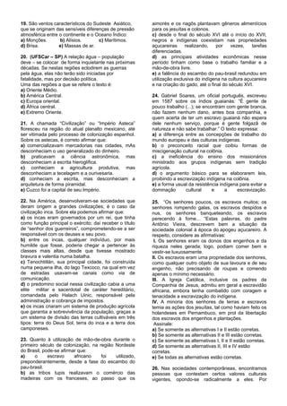 19. São ventos característicos do Sudeste Asiático,      aimorés e os nagôs plantavam gêneros alimentícios
que se originam das sensíveis diferenças de pressão      para os jesuítas e colonos.
atmosférica entre o continente e o Oceano Índico:        c) desde o final do século XVI até o início do XVII,
a) Monções.       b) Alísios.       c) Marítimos.        negros e indígenas coexistiam nas propriedades
d) Brisa.         e) Massas de ar.                       açucareiras     realizando,    por    vezes,   tarefas
                                                         diferenciadas.
20. (UFSCar – SP) A relação água – população             d) as principais atividades econômicas nesse
deve – se colocar de forma inquietante nas próximas      período tinham como base o trabalho familiar e a
décadas. Se nestas regiões eclodirem as guerras          mão-de-obra livre.
pela água, elas não terão sido iniciadas por             e) a falência do escambo do pau-brasil redundou em
fatalidade, mas por decisão política.                    utilização exclusiva do indígena na cultura açucareira
Uma das regiões a que se refere o texto é:               e na criação do gado, até o final do século XVI.
a) Oriente Médio.
b) América Central.                                      24. Gabriel Soares, um oficial português, escreveu
c) Europa oriental.                                      em 1587 sobre os índios guaianás: “É gente de
d) África central.                                       pouco trabalho (...); se encontram com gente branca,
e) Extremo Oriente.                                      não fazem nenhum dano, antes boa companhia, e
                                                         quem acerta de ter um escravo guaianá não espera
21. A chamada “Civilização” ou “Império Asteca”          dele nenhum serviço, porque é gente folgazã de
floresceu na região do atual planalto mexicano, até      natureza e não sabe trabalhar.” O texto expressa:
ser vitimada pelo processo de colonização espanhol.      a) a diferença entre as concepções de trabalho do
Sobre os astecas, é correto afirmar que:                 mundo europeu e das culturas indígenas.
a) comercializavam mercadorias nas cidades, mAs          b) o preconceito racial que coibiu formas de
desconheciam o uso generalizado do dinheiro.             miscigenação cultural na colônia.
b) praticavam a ciência astronômica, mas                 c) a ineficiência do ensino dos missionários
desconheciam a escrita hieroglífica.                     ministrado aos grupos indígenas sem tradição
c) conheciam a agricultura produtiva, mas                agrícola.
desconheciam a tecelagem e a ourivesaria.                d) o argumento básico para se elaborarem leis,
d) conheciam a escrita, mas desconheciam a               proibindo a escravização indígena na colônia.
arquitetura de forma piramidal.                          e) a forma usual da resistência indígena para evitar a
e) Cuzco foi a capital de seu Império.                   dominação       cultural     e    a     escravização.

22. Na América, desenvolveram-se sociedades que          25. “Os senhores poucos, os escravos muitos; os
deram origem a grandes civilizações; é o caso da         senhores rompendo galas, os escravos despidos e
civilização inca. Sobre ela podemos afirmar que:         nus, os senhores banqueteando, os escravos
a) os incas eram governados por um rei, que tinha        perecendo à fome... “Estas palavras, do padre
como função principal o exército; daí receber o título   Antônio Vieira, descrevem bem a situação da
de “senhor dos guerreiros”, comprometendo-se a ser       sociedade colonial à época do apogeu açucareiro. A
responsável com os deuses e seu povo.                    respeito, considere as afirmativas:
b) entre os incas, qualquer indivíduo, por mais           I. Os senhores eram os donos dos engenhos e da
humilde que fosse, poderia chegar a pertencer às         riqueza neles gerada; logo, podiam comer bem e
classes mais altas, desde que tivesse mostrado           vestir-se luxuosamente.
bravura e valentia numa batalha.                         II. Os escravos eram uma propriedade dos senhores,
c) Tenochtitlán, sua principal cidade, foi construída    como qualquer outro objeto de sua lavoura e de seu
numa pequena ilha, do lago Texcoco, na qual em vez       engenho, não precisando de roupas e comendo
de estradas usavam-se canais como via de                 apenas o mínimo necessário.
comunicação.                                             III. A Igreja Católica, inclusive os padres da
d) o predomino social nessa civilização cabia a uma      Companhia de Jesus, admitiu em geral a escravidão
elite militar e sacerdotal de caráter hereditário,       africana, embora tenha combatido com coragem e
comandada pelo Halach Uinic, responsável pela            tenacidade a escravização do indígena.
administração e cobrança de impostos.                    IV. A minoria dos senhores de terras e escravos
e) os incas criaram um sistema de produção agrícola      temia as ações dos jesuítas, tal como haviam feito os
que garantia a sobrevivência da população, graças a      holandeses em Pernambuco, em prol da libertação
um sistema de divisão das terras cultiváveis em três     dos escravos dos engenhos e plantações.
tipos: terra do Deus Sol, terra do inca e a terra dos     Assinale:
camponeses.                                              a) Se somente as alternativas I e II estão corretas.
                                                         b) Se somente as alternativas II e III estão corretas.
23. Quanto à utilização de mão-de-obra durante o         c) Se somente as alternativas I, II e II estão corretas.
primeiro século de colonização, na região Nordeste       d) Se somente as alternativas II, III e IV estão
do Brasil, pode-se afirmar que:                          corretas.
a)     o     escravo     africano   foi   utilizado,     e) Se todas as alternativas estão corretas.
preponderantemente, desde a fase do escambo do
pau-brasil.                                              26. Nas sociedades contemporâneas, encontramos
b) as tribos tupis realizavam o comércio das             pessoas que contestam certos valores culturais
madeiras com os franceses, ao passo que os               vigentes, opondo-se radicalmente a eles. Por
 