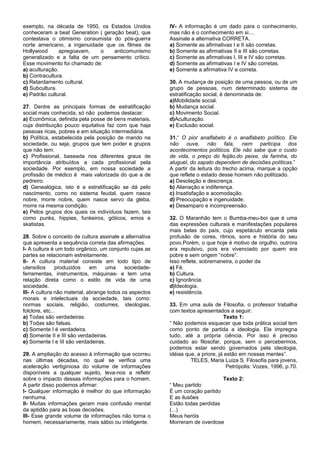 exemplo, na década de 1950, os Estados Unidos            IV- A informação é um dado para o conhecimento,
conheceram a beat Generation ( geração beat), que        mas não é o conhecimento em si....
contestava o otimismo consumista do pós-guerra           Assinale a alternativa CORRETA.
norte americano, a ingenuidade que os filmes de          a) Somente as afirmativas I e II são corretas.
Hollywood       apregoavam,  o     anticomunismo         b) Somente as afirmativas II e III são corretas.
generalizado e a falta de um pensamento crítico.         c) Somente as afirmativas I, III e IV são corretas.
Esse movimento foi chamado de:                           d) Somente as afirmativas I e IV são corretas.
a) aculturação.                                          e) Somente a afirmativa IV e correta.
b) Contracultura.
c) Retardamento cultural.                                30. A mudança de posição de uma pessoa, ou de um
d) Subcultura.                                           grupo de pessoas, num determinado sistema de
e) Padrão cultural.                                      estratificação social, é denominada de:
                                                         a)Mobilidade social.
27. Dentre as principais formas de estratificação        b) Mudança social.
social mais conhecida, só não podemos destacar:          c) Movimento Social.
a) Econômica, definida pela posse de bens materiais,     d)Aculturação.
cuja distribuição pouco equitativa faz com que haja      e) Exclusão social.
pessoas ricas, pobres e em situação intermediária.
b) Política, estabelecida pela posição de mando na       31.“ O pior analfabeto é o analfabeto político. Ele
sociedade, ou seja, grupos que tem poder e grupos        não ouve, não fala, nem participa dos
que não tem.                                             acontecimentos políticos. Ele não sabe que o custo
c) Profissional, baseada nos diferentes graus de         de vida, o preço do feijão,do peixe, da farinha, do
importância atribuídos a cada profissional pela          aluguel, do sapato dependem de decisões políticas.”
sociedade. Por exemplo, em nossa sociedade a             A partir da leitura do trecho acima, marque a opção
profissão de médico é mais valorizada do que a de        que reflete o estado desse homem não politizado.
pedreiro.                                                a) Desolação e descrença.
d) Genealógica, isto é a estratificação se dá pelo       b) Alienação e indiferença.
nascimento, como no sistema feudal, quem nasce           c) Insatisfação e acomodação.
nobre, morre nobre, quem nasce servo da gleba,           d) Preocupação e ingenuidade.
morre na mesma condição.                                 e) Desamparo e incompreensão.
e) Pelos grupos dos quais os indivíduos fazem, tais
como punks, hippies, funkeiros, góticos, emos e          32. O Maranhão tem o Bumba-meu-boi que é uma
skatistas.                                               das expressões culturais e manifestações populares
                                                         mais belas do país, cujo espetáculo encanta pela
28. Sobre o conceito de cultura assinale a alternativa   profusão de cores, ritmos, sons e história do seu
que apresenta a sequência correta das afirmações.        povo.Porém, o que hoje é motivo de orgulho, outrora
I- A cultura é um todo orgânico, um conjunto cujas as    era repulsivo, pois era vivenciado por quem era
partes se relacionam estreitamente.                      pobre e sem origem “nobre”.
II- A cultura material consiste em todo tipo de          Isso reflete, sobremaneira, o poder da
utensílios      produzidos    em    uma     sociedade-   a) Fé.
ferramentas, instrumentos, máquinas- e tem uma           b) Cultura.
relação direta como o estilo de vida de uma              c) Ignorância.
sociedade.                                               d)Ideologia.
III- A cultura não material, abrange todos os aspectos   e) resistência.
morais e intelectuais da sociedade, tais como:
normas sociais, religião, costumes, ideologias,          33. Em uma aula de Filosofia, o professor trabalha
folclore, etc...                                         com textos apresentados a seguir:
a) Todas são verdadeiras.                                                        Texto 1:
b) Todas são falsas.                                     “ Não podemos esquecer que toda prática social tem
c) Somente I é verdadeira.                               como ponto de partida a ideologia. Ela impregna
d) Somente II e III são verdadeiras.                     tudo, até a própria ciência. Por isso é preciso
e) Somente I e III são verdadeiras.                      cuidado ao filosofar, porque, sem o percebermos,
                                                         podemos estar sendo governados pela ideologia,
29. A ampliação do acesso à informação que ocorreu       idéias que, a priore, já estão em nossas mentes”.
nas últimas décadas, no qual se verifica uma                      TELES, Maria Luiza S. Filosofia para jovens,
aceleração vertiginiosa do volume de informações                                   Petrópolis: Vozes, 1996, p.70.
disponíveis a qualquer sujeito, leva-nos a refletir
sobre o impacto dessas informações para o homem.                              Texto 2:
A partir disso podemos afirmar:                          “ Meu partido
I- Qualquer informação é melhor do que informação        É um coração partido
nenhuma.                                                 E as ilusões
II- Muitas informações geram mais confusão mental        Estão todas perdidas
da aptidão para as boas decisões.                        (...)
III- Esse grande volume de informações não torna o       Meus heróis
homem, necessariamente, mais sábio ou inteligente.       Morreram de overdose
 