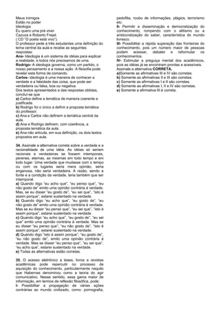 Meus inimigos                                            pedofilia, roubo de informações, plágios, terrorismo
Estão no poder                                           etc.
Ideologia                                                II- Permitir a disseminação e democratização do
Eu quero uma prá viver.                                  conhecimento, rompendo com o elitismo ou a
Cazuza e Roberto Frejat.                                 aristocratização do saber, característica do mundo
( CD “O poeta está vivo”).                               livresco.
O professor pede a três estudantes uma definição do      III- Possibilitar a rápida superação das fronteiras do
tema central da aula e recebe as seguintes               conhecimento, pois um número maior de pessoas
respostas:                                               podem acessar, debater e reformular os
Ana- Ideologia é um sistema de idéias para explicar      conhecimentos.
a realidade, e todos nós precisamos de uma.              IV- Estimular a preguiça mental dos acadêmicos,
Rodrigo- A ideologia governa, como um partido, o         pois as idéias já se encontram prontas e acessíveis.
nosso pensamento e a nossa ação. A filosofia pode        Assinale a alternativa CORRETA.
revelar esta forma de comando.                           a)Somente as afirmativas III e IV são corretas.
Carlos- ideologia é uma maneira de conhecer a            b) Somente as afirmativas II e III são corretas.
verdade e a falsidade das coisa, que pode ser            c) Somente as afirmativas I e II são corretas.
verdadeira ou falsa, boa ou negativa.                    d) Somente as afirmativas I, II e IV são corretas.
Dos textos apresentados e das respostas obtidas,         e) Somente a afirmativa III é correta.
concluí-se que
a) Carlos define a temática de maneira coerente e
justificada.
b) Rodrigo foi o único a definir a proposta temática
do professor.
c) Ana e Carlos não definem a temática central da
aula.
d) Ana e Rodrigo definem, com coerência, a
proposta temática da aula.
e) Ana não articula, em sua definição, os dois textos
propostos em aula.

34. Assinale a alternativa correta sobre a verdade e a
racionalidade de uma idéia. As idéias só seriam
racionais e verdadeiras se fossem intemporais,
perenes, eternas, as mesmas em todo tempo e em
todo lugar. Uma verdade que mudasse com o tempo
ou com os lugares seria mera opinião, seria
enganosa, não seria verdadeira. A razão, sendo a
fonte e a condição da verdade, teria também que ser
intemporal.
a) Quando digo “eu acho que”, “eu penso que”, “eu
não gosto de” emito uma opinião contrária à verdade.
Mas, se eu disser “eu gosto de”, “eu sei que”, “isto é
assim porque”, estarei sustentado na verdade.
b) Quando digo “eu acho que”, “eu gosto de”, “eu
não gosto de” emito uma opinião contrária à verdade.
Mas se eu disser “eu penso que”, “eu sei que”, “isto é
assim porque”, estarei sustentado na verdade.
c) Quando digo “eu acho que”, “eu gosto de”, “eu sei
que” emito uma opinião contrária à verdade. Mas se
eu disser “eu penso que”, “eu não gosto de”, “isto é
assim porque”, estarei sustentado na verdade.
d) Quando digo “isto é assim porque”, “eu gosto de”,
“eu não gosto de”, emito uma opinião contrária à
verdade. Mas se disser “eu penso que”, “eu sei que”,
“eu acho que”, estarei sustentado na verdade.
e) Todas as alternativas estão corretas.

35. O acesso eletrônico a teses, livros e revistas
acadêmicas pode repercutir no processo de
aquisição do conhecimento, particularmente naquilo
que Habernas denominou como a teoria do agir
comunicativo. Nesse sentido, essa gama maior de
informação, em termos de reflexão filosófica, pode:
I- Possibilitar a propagação de várias ações
contrárias ao mundo civilizado, como: pornografia,
 