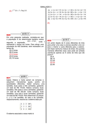 A(t) 25 2 , onde t
SIMULADO 3
(E) f 1
(x) 1 log2 (x)
D29
Em uma pesquisa realizada, constatou-se que
a população A de determinada bactéria cresce
t
segundo a expressão
representa o tempo em horas. Para atingir uma
população de 400 bactérias, será necessário um
tempo de:
(A) 2 horas.
(B) 6 horas.
(C) 4 horas.
(D) 8 horas.
(E) 16 horas.
(E)
D32
Um pintor dispõe de 6 cores diferentes de tinta
para pintar uma casa e precisa escolher uma cor
para o interior e outra diferente para o exterior,
sem fazer nenhuma mistura de tintas. De quantas
maneiras diferentes essa casa pode ser pintada
usando-se apenas as 6 cores de tinta que ele
possui?
(A) 6
(B) 15
(C) 20
(D) 30
(E) 60
D31
Isabel, Helena e Carla saíram às compras e
adquiriram mercadorias iguais, porém, em
quantidades diferentes. Isabel comprou uma
sandália, duas saias e três camisetas, gastando
um total de R$ 119,00. Helena comprou duas
sandálias, três saias e cinco camisetas, gastando
um total de R$ 202,00. Carla comprou duas
sandálias, uma saia e duas camisetas, gastando
um total de R$ 118,00. Para determinar os preços
x, y e z da sandália, da saia e da camiseta,
respectivamente, resolve-se o sistema dado por:
O sistema associado a essa matriz é:
 