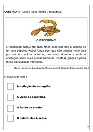 QUESTÃO 17 - Leia o texto abaixo e responda.




                               O ESCORPIÃO

 O escorpião possui até doze olhos, mas isso não o impede de
 ter uma péssima visão! Ainda bem que não precisa muito dela
 por ser um animal noturno, que caça durante a noite e
 consegue sentir suas presas (aranhas, insetos), graças a pêlos
 muito sensíveis às vibrações.

        (Texto retirado da Enciclopédia Planeta Animal. Girassol Brasil edições ltda.)



O assunto do texto é


          A extinção do escorpião.



          A visão do escorpião.



          O ferrão da aranha.



          O habitat dos insetos.


                                                                                    14
 