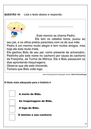 QUESTÃO 18-     Leia o texto abaixo e responda.




                           Este menino se chama Pedro.
                         Ele tem os cabelos loiros, puxou ao
  seu pai, e os olhos pretos parecidos com os de sua mãe.
  Pedro é um menino muito alegre e tem muitos amigos, mas
  hoje ele está muito triste.
  Ele ganhou Bidu de seu pai, como presente de aniversário.
  Pedrinho pôs este nome no cachorro por causa do cachorro
  da Franjinha, da Turma da Mônica. Ele e Bidu passavam os
  dias aprontando traquinagens.
  Observe que ele está chorando.
  Tomara que Bidu volte logo.
                                 www.historiasparacrianca/google, Autora: Selma Kronemberger




O título mais adequado para a história é



            A morte de Bidu.

            As traquinagens de Bidu.

            A fuga de Bidu.

           O menino e seu cachorro


                                                                                         15
 