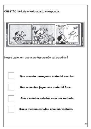 QUESTÃO 19- Leia o texto abaixo e responda.




Nesse texto, em que a professora não vai acreditar?




            Que o vento carregou o material escolar.



            Que a menina jogou seu material fora.



            Que a menina estudou com má vontade.



           Que a menina estudou com má vontade.




                                                       16
 
