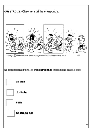 QUESTÃO 22 - Observe a tirinha e responda.




No segundo quadrinho, as três estrelinhas indicam que cascão está:



         Calado



          Irritado



         Feliz



          Sentindo dor



                                                                     19
 