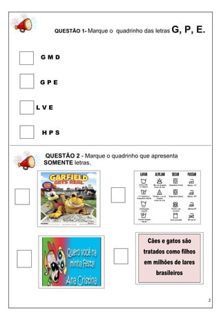QUESTÃO 1- Marque o quadrinho das letras   G, P, E.

GMD



GPE



LVE



 HPS


 QUESTÃO 2 - Marque o quadrinho que apresenta
 SOMENTE letras.




                                      Cães e gatos são
                                    tratados como filhos
                                    em milhões de lares
                                         brasileiros



                                                            2
 
