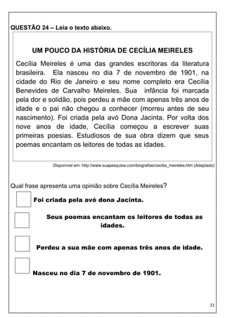 QUESTÃO 24 – Leia o texto abaixo.


       UM POUCO DA HISTÓRIA DE CECÍLIA MEIRELES
 Cecília Meireles é uma das grandes escritoras da literatura
 brasileira. Ela nasceu no dia 7 de novembro de 1901, na
 cidade do Rio de Janeiro e seu nome completo era Cecília
 Benevides de Carvalho Meireles. Sua infância foi marcada
 pela dor e solidão, pois perdeu a mãe com apenas três anos de
 idade e o pai não chegou a conhecer (morreu antes de seu
 nascimento). Foi criada pela avó Dona Jacinta. Por volta dos
 nove anos de idade, Cecília começou a escrever suas
 primeiras poesias. Estudiosos de sua obra dizem que seus
 poemas encantam os leitores de todas as idades.

               Disponível em: http://www.suapesquisa.com/biografias/cecilia_meireles.htm (Adaptado)




Qual frase apresenta uma opinião sobre Cecília Meireles?

        Foi criada pela avó dona Jacinta.

            Seus poemas encantam os leitores de todas as
                          idades.


         Perdeu a sua mãe com apenas três anos de idade.



       Nasceu no dia 7 de novembro de 1901.




                                                                                                21
 