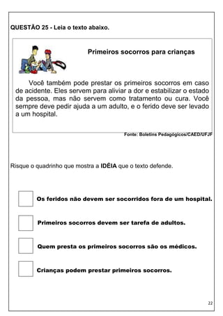 QUESTÃO 25 - Leia o texto abaixo.



                           Primeiros socorros para crianças



     Você também pode prestar os primeiros socorros em caso
 de acidente. Eles servem para aliviar a dor e estabilizar o estado
 da pessoa, mas não servem como tratamento ou cura. Você
 sempre deve pedir ajuda a um adulto, e o ferido deve ser levado
 a um hospital.

                                        Fonte: Boletins Pedagógicos/CAED/UFJF




Risque o quadrinho que mostra a IDÉIA que o texto defende.




         Os feridos não devem ser socorridos fora de um hospital.



         Primeiros socorros devem ser tarefa de adultos.



         Quem presta os primeiros socorros são os médicos.



         Crianças podem prestar primeiros socorros.




                                                                           22
 