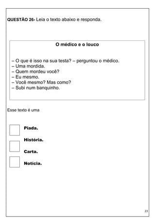 QUESTÃO 26- Leia o texto abaixo e responda.




                      O médico e o louco


  – O que é isso na sua testa? – perguntou o médico.
  – Uma mordida.
  – Quem mordeu você?
  – Eu mesmo.
  – Você mesmo? Mas como?
  – Subi num banquinho.



Esse texto é uma



        Piada.

        História.

        Carta.

        Notícia.




                                                       23
 