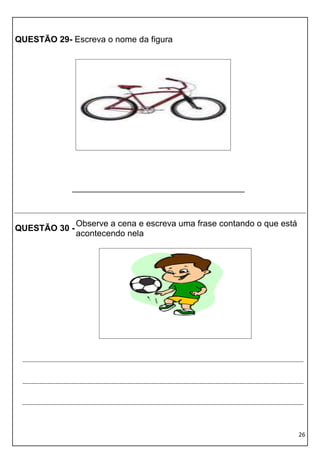 QUESTÃO 29- Escreva o nome da figura




             ____________________________________



               Observe a cena e escreva uma frase contando o que está
QUESTÃO 30 -
               acontecendo nela




                                                                        26
 